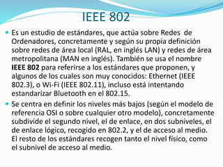 IEEE 802
 Es un estudio de estándares, que actúa sobre Redes de

Ordenadores, concretamente y según su propia definición
sobre redes de área local (RAL, en inglés LAN) y redes de área
metropolitana (MAN en inglés). También se usa el nombre
IEEE 802 para referirse a los estándares que proponen, y
algunos de los cuales son muy conocidos: Ethernet (IEEE
802.3), o Wi-Fi (IEEE 802.11), incluso está intentando
estandarizar Bluetooth en el 802.15.
 Se centra en definir los niveles más bajos (según el modelo de
referencia OSI o sobre cualquier otro modelo), concretamente
subdivide el segundo nivel, el de enlace, en dos subniveles, el
de enlace lógico, recogido en 802.2, y el de acceso al medio.
El resto de los estándares recogen tanto el nivel físico, como
el subnivel de acceso al medio.

 