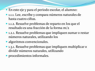  En este eje y para el periodo escolar, el alumno:
 1.1.1. Lee, escribe y compara números naturales de
    hasta cuatro cifras.
   1.1.2. Resuelve problemas de reparto en los que el
    resultado es una fracción de la forma m/2
   1.2.1. Resuelve problemas que impliquen sumar o restar
    números naturales, utilizando los
   algoritmos convencionales.
   1.3.1. Resuelve problemas que impliquen multiplicar o
    dividir números naturales, utilizando
   procedimientos informales.
 