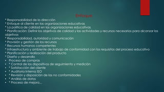 Enfoque
* Responsabilidad de la dirección
* Enfoque al cliente en las organizaciones educativas
* La política de calidad en las organizaciones educativas
* Planificación: Definir los objetivos de calidad y las actividades y recursos necesarios para alcanzar los
objetivos
* Responsabilidad, autoridad y comunicación
* Provisión y gestión de los recursos
* Recursos humanos competentes
* Infraestructura y ambiente de trabajo de conformidad con los requisitos del proceso educativo
* Planificación y realización del producto
* Diseño y desarrollo
• Proceso de compras
• * Control de los dispositivos de seguimiento y medición
• * Satisfacción del cliente
• * Auditoria Interna ISO
• * Revisión y disposición de las no conformidades
• * Análisis de datos
• * Proceso de mejora...
 