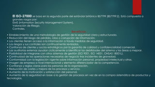 El ISO-27000 se basa en la segunda parte del estándar británico BS7799 (BS7799:2). Está compuesta a
grandes rasgos por:
ISMS (Information Security Management System).
Valoración de Riesgo.
Controles.
Beneficios
• Establecimiento de una metodología de gestión de la seguridad clara y estructurada.
• Reducción del riesgo de pérdida, robo o corrupción de información.
• Los clientes tienen acceso a la información a través medidas de seguridad.
• Los riesgos y sus controles son continuamente revisados.
• Confianza de clientes y socios estratégicos por la garantía de calidad y confidencialidad comercial.
• Las auditorías externas ayudan cíclicamente a identificar las debilidades del sistema y las áreas a mejorar.
• Posibilidad de integrarse con otros sistemas de gestión (ISO 9001, ISO 14001, OHSAS 18001L).
• Continuidad de las operaciones necesarias de negocio tras incidentes de gravedad.
• Conformidad con la legislación vigente sobre información personal, propiedad intelectual y otras.
• Imagen de empresa a nivel internacional y elemento diferenciador de la competencia.
• Confianza y reglas claras para las personas de la organización.
• Reducción de costes y mejora de los procesos y servicio.
• Aumento de la motivación y satisfacción del personal.
• Aumento de la seguridad en base a la gestión de procesos en vez de en la compra sistemática de productos y
tecnologías.
 
