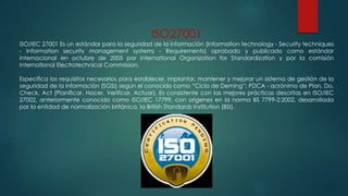 ISO27001
ISO/IEC 27001 Es un estándar para la seguridad de la información (Information technology - Security techniques
- Information security management systems - Requirements) aprobado y publicado como estándar
internacional en octubre de 2005 por International Organization for Standardization y por la comisión
International Electrotechnical Commission.
Especifica los requisitos necesarios para establecer, implantar, mantener y mejorar un sistema de gestión de la
seguridad de la información (SGSI) según el conocido como “Ciclo de Deming”: PDCA - acrónimo de Plan, Do,
Check, Act (Planificar, Hacer, Verificar, Actuar). Es consistente con las mejores prácticas descritas en ISO/IEC
27002, anteriormente conocida como ISO/IEC 17799, con orígenes en la norma BS 7799-2:2002, desarrollada
por la entidad de normalización británica, la British Standards Institution (BSI).
 