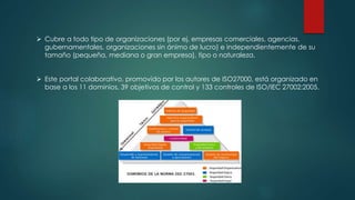  Cubre a todo tipo de organizaciones (por ej. empresas comerciales, agencias,
gubernamentales, organizaciones sin ánimo de lucro) e independientemente de su
tamaño (pequeña, mediana o gran empresa), tipo o naturaleza.
 Este portal colaborativo, promovido por los autores de ISO27000, está organizado en
base a los 11 dominios, 39 objetivos de control y 133 controles de ISO/IEC 27002:2005.
 