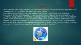 IS027002
Es un estándar para la seguridad de la información publicado por la International Organization for
Standardization y la Comisión Electrotécnica Internacional.
Proporciona recomendaciones de las mejores prácticas en la gestión de la seguridad de la
información a todos los interesados y responsables en iniciar, implantar o mantener sistemas de
gestión de la seguridad de la información. La seguridad de la información se define en el estándar
como "la preservación de la confidencialidad (asegurando que sólo quienes estén autorizados
pueden acceder a la información), integridad (asegurando que la información y sus métodos de
proceso son exactos y completos) y disponibilidad (asegurando que los usuarios autorizados tienen
acceso a la información y a sus activos asociados cuando lo requieran)".
 