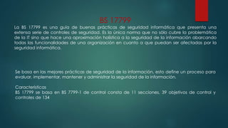 BS 17799
La BS 17799 es una guía de buenas prácticas de seguridad informática que presenta una
extensa serie de controles de seguridad. Es la única norma que no sólo cubre la problemática
de la IT sino que hace una aproximación holística a la seguridad de la información abarcando
todas las funcionalidades de una organización en cuanto a que puedan ser afectadas por la
seguridad informática.
Se basa en las mejores prácticas de seguridad de la información, esto define un proceso para
evaluar, implementar, mantener y administrar la seguridad de la información.
Características
BS 17799 se basa en BS 7799-1 de control consta de 11 secciones, 39 objetivos de control y
controles de 134
 