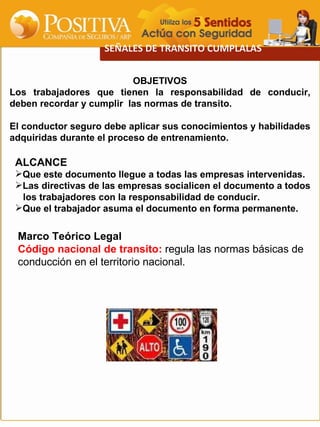 SEÑALES DE TRANSITO CUMPLALAS OBJETIVOS Los trabajadores que tienen la responsabilidad de conducir, deben recordar y cumplir  las normas de transito. El conductor seguro debe aplicar sus conocimientos y habilidades adquiridas durante el proceso de entrenamiento. Marco Teórico Legal  Código nacional de transito:  regula las normas básicas de  conducción en el territorio nacional. ,[object Object],[object Object],[object Object],[object Object],[object Object]