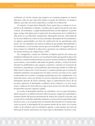 EstándarEs dE dEsEmpEño docEntE En El aula para la Educación Básica En méxico         9




conforman un círculo virtuoso que propicia un constante progreso en materia
educativa, toda vez que cada meta implica un punto de referencia, en tiempo y
objetivo, para fijar una nueva expectativa a cumplir en la educación.
     Al respecto, el especialista Alejandro Tiana, quien basa su trabajo en la ex-
periencia de estándares en España, considera que la aplicación práctica de estos
criterios –los estándares– cumple fundamentalmente con dos objetivos. En primer
lugar, recoge indicadores para la aplicación de evaluaciones de la calidad de la
educación en sus diferentes componentes (desempeño docente, efectividad de
los recursos didácticos y otros recursos utilizados, desempeño de los estudiantes),
en algunas oportunidades con fines de certificación de los aprendizajes entre
países. Así, los estándares son normas académicas que pueden demandárseles a
los estudiantes y a las escuelas; normas que son evaluables. En segundo lugar, se
busca mejorar la calidad de la educación y garantizar una cobertura uniforme en
los mismos términos de calidad (Tiana, 1995).
     Por consiguiente, cuando nos referimos al objetivo práctico de evaluar por
estándares hablamos de conocer con exactitud el estado que guarda la educación
en México; cuestión fundamental para reconocer nuestras fortalezas y debilidades
como sistema, crear modelos adecuados de gestión, atender y resolver de forma
eficiente las problemáticas que aquejan a maestros y alumnos en el proceso de
enseñanza y aprendizaje y, principalmente, fijar metas que señalen el rumbo que
debe tomar la educación a nivel nacional. Lo anterior plantea que la evaluación
mediante estándares nos proporciona los datos concisos con base en los cuales
se desarrollan las acciones y estrategias pertinentes para dar cumplimiento a las
metas del sector, como son: brindar un servicio educativo de calidad, mejorar el
desempeño docente de forma sostenida, lograr la administración eficaz de las
escuelas, optimizar el desempeño académico de los alumnos y, en una escala
mayor, coadyuvar de forma decisiva a que el país alcance los más altos objetivos
de desarrollo nacional, regional y global.
     En cuanto al desempeño docente, los estándares, con su carga informativa,
abren la puerta a un debate necesario sobre las pautas a seguir por autoridades y
maestros dentro del proceso permanente de mejora de la práctica docente, que
a través de los resultados obtenidos mediante su evaluación han permitido medir
de forma clara, y en un grado hasta el momento desconocido en el sistema edu-
cativo nacional, el desempeño de los maestros dentro de las aulas. En el mismo
orden, es de señalarse que los estándares aportan a cada maestro una serie de
datos que le facilita autoevaluar con mayor rigor su desempeño, focalizar y sub-
 