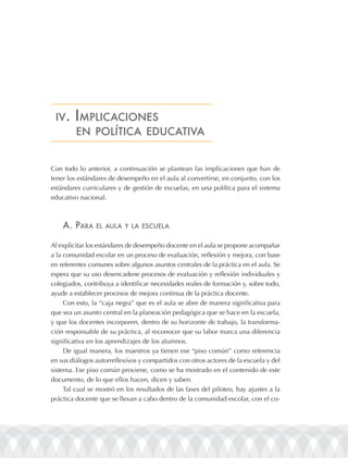 iV. implicacionEs
     En polÍtica EducatiVa


Con todo lo anterior, a continuación se plantean las implicaciones que han de
tener los estándares de desempeño en el aula al convertirse, en conjunto, con los
estándares curriculares y de gestión de escuelas, en una política para el sistema
educativo nacional.



    a. para     El aula y la EscuEla


Al explicitar los estándares de desempeño docente en el aula se propone acompañar
a la comunidad escolar en un proceso de evaluación, reflexión y mejora, con base
en referentes comunes sobre algunos asuntos centrales de la práctica en el aula. Se
espera que su uso desencadene procesos de evaluación y reflexión individuales y
colegiados, contribuya a identificar necesidades reales de formación y, sobre todo,
ayude a establecer procesos de mejora continua de la práctica docente.
     Con esto, la “caja negra” que es el aula se abre de manera significativa para
que sea un asunto central en la planeación pedagógica que se hace en la escuela,
y que los docentes incorporen, dentro de su horizonte de trabajo, la transforma-
ción responsable de su práctica, al reconocer que su labor marca una diferencia
significativa en los aprendizajes de los alumnos.
     De igual manera, los maestros ya tienen ese “piso común” como referencia
en sus diálogos autorreflexivos y compartidos con otros actores de la escuela y del
sistema. Ese piso común proviene, como se ha mostrado en el contenido de este
documento, de lo que ellos hacen, dicen y saben.
     Tal cual se mostró en los resultados de las fases del piloteo, hay ajustes a la
práctica docente que se llevan a cabo dentro de la comunidad escolar, con el co-
 