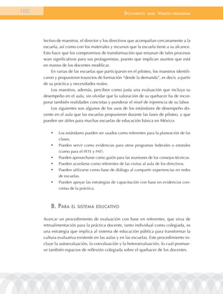 100                                                  documEnto     BasE.   VErsión   prEliminar




      lectivo de maestros, el director y los directivos que acompañan cercanamente a la
      escuela, así como con los materiales y recursos que la escuela tiene a su alcance.
      Esto hace que los compromisos de transformación que emanan de tales procesos
      sean significativos para sus protagonistas, puesto que implican asuntos que está
      en manos de los docentes modificar.
           En varias de las escuelas que participaron en el piloteo, los maestros identifi-
      caron y propusieron trayectos de formación “desde la demanda”, es decir, a partir
      de su práctica y necesidades reales.
           Los maestros, además, perciben como justa una evaluación que incluya su
      desempeño en el aula, sin olvidar que la valoración de su quehacer ha de incor-
      porar también realidades concretas y ponderar el nivel de injerencia de su labor.
           Los siguientes son algunos de los usos de los estándares de desempeño do-
      cente en el aula que las escuelas propusieron durante las fases de piloteo, y que
      pueden ser útiles para muchas escuelas de educación básica en México:

          •	   Los estándares pueden ser usados como referentes para la planeación de las
               clases.
          •	   Pueden servir como evidencias para otros programas federales o estatales
               (como para el PETE y PAT).
          •	   Pueden aprovecharse como guión para las reuniones de los consejos técnicos.
          •	   Pueden acordarse como referentes de las visitas al aula de los directivos.
          •	   Pueden utilizarse como base de diálogo al compartir experiencias en redes
               de escuelas.
          •	   Pueden apoyar las estrategias de capacitación con base en evidencias con-
               cretas de la práctica.



          B. para        El sistEma EducatiVo


      Acercar un procedimiento de evaluación con base en referentes, que sirva de
      retroalimentación para la práctica docente, tanto individual como colegiada, es
      una estrategia que implica al sistema de educación pública para transformar la
      cultura evaluativa existente en las aulas y en las escuelas. Este procedimiento in-
      cluye la autoevaluación, la coevaluación y la heteroevaluación, lo cual promue-
      ve también espacios de reflexión colegiada sobre el quehacer de los docentes.
 