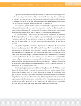 EstándarEs dE dEsEmpEño docEntE En El aula para la Educación Básica En méxico           101




     Al ponerse de manifiesto en este documento los estándares de desempeño do-
cente en el aula, se aclara el papel del docente en la escuela y, al mismo tiempo,
se acerca a las escuelas y a sus maestros un procedimiento de retroalimentación
y colaboración, de tal suerte que permita establecer procesos de mejora continua
con el apoyo de las figuras directivas cercanas a las escuelas.
     Esta propuesta, en resumidas cuentas, es una fuente inagotable de informa-
ción para el sistema, toda vez que si éste pone a las escuelas en el centro, ello im-
plicará, inexorablemente, la construcción de redes de información cuyo soporte
sea el reconocimiento de lo que sucede en los establecimientos escolares.
     En lo que se refiere a la evaluación de los maestros, la inclusión de referentes
de desempeño docente en el aula implica la generación de nuevos componentes
evaluativos, además de que amplía el rango y las cualidades de las evidencias
que han de soportarlos (por ejemplo, un portafolio de evidencias de práctica en
el aula).
     Así, quedan explícitos y puestos a disposición los referentes de varias de las
Direcciones Generales de la SEB: la Dirección General de Formación Continua de
Maestros en Servicio aporta los referentes y propone procesos para la reflexión
del desempeño del maestro en el aula, además de promover que la evaluación do-
cente se desarrolle en un espacio de retroalimentación y colaboración; la Dirección
General de Desarrollo de la Gestión e Innovación y la Dirección General de Edu-
cación Indígena proporcionan elementos a la función supervisora y al ATP para el
seguimiento y el acompañamiento del desempeño docente; y la Dirección General
de Materiales Educativos suministra elementos para explicitar, en los materiales, el
desempeño de los docentes en el aula.
     Por otra parte, para la Unidad de Planeación y Evaluación de Políticas Educa-
tivas de la SEP significa la incorporación de estos referentes para la evaluación del
desempeño de los docentes en el aula dentro de su sistema de evaluación. Aun-
que es preciso no olvidar que estos referentes han de formar parte de un modelo
integral de evaluación que dé cuenta tanto del desempeño docente como de los
aspectos, también fundamentales, contenidos en los estándares curriculares y de
gestión de escuelas, y considere las condiciones de infraestructura y dotación
de la escuela, así como el entorno social y económico que ésta tiene.
 