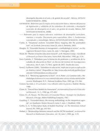 104                                                  documEnto     BasE.   VErsión   prEliminar




              desempeño docente en el aula y de gestión de escuela”, México, SEP/SNTE/
              ExEB/CEE/SIEME/HE, 2008a.
      CEE/SIEME/HE. Referentes para la mejora de la educación básica. Informe del proceso
              de legitimación y validación de los estándares de contenido y desempeño
              curricular, de desempeño en el aula y de gestión de escuela, México, SEP/
              SNTE/ExEB/CEE/SIEME/HE, 2008b.
      —— Referentes para la mejora educativa: estándares de desempeño curriculares,
              maestros y escuelas. Documento para especialistas, Libro 1, Fundamentos
              conceptuales y metodología, México, SEP/SNTE/ExEB/CEE/SIEME/HE, 2008c.
      Clarke, A. “Situational analyses: Grounded theory mapping after the postmodern
              turn”, en Symbolic Interaction, tomo 26, núm.4, Berkeley, 2003.
      Douglas, D. “Grounded theories of management: a methodological review”, en Ma-
              nagement Research News, tomo 26, núm. 5, Patrington, 2003.
      Doyle, W. “Themes in teacher education research”, en R. Houston (comp.). Handbook
              of Research on Teacer Education, Nueva York, Macmillan, 1990, pp. 3-24.
      Farro Custodio, F. “Estándares para la formación de profesores y acreditación de fa-
              cultades de educación en Perú”, en Revista del Instituto de Investigaciones
              educativas, año 9, núm. 15, Perú, agosto de 2005. Estudio de casos.
      Ferrer,J. Guillermo (2006), “Estándares en educación, implicancias para su aplicación
              en América Latina”. Disponible en: http://www.educared.edu.pe/directivos/
              articulo/1320/estandares-en-educacion/
      Floden, R. E. “Measuring opportunity to learn”, en A. Porter y A. Gamoran (eds.). Me-
              thodological advances in cross-national education surveys of educational achie-
              vement, Washington, D. C., National Academy Press, 2002, pp. 231-266.
      Gimeno Sacristán, J. El currículum: Una reflexión sobre la práctica, Madrid, Morata,
              1988.
      Glaser, R. “Toward New Models for Assessment”, en International Journal of Educatio-
              nal Research, 14, 5, 1990, pp. 475-483.
      Glaser, B. y A. Strauss. The Discovery of Grounded Theory: Strategies for Qualitative
              Research, Chicago, Aldine Publishing Company, 1967.
      Goulding, C. “Grounded theory: the missing methodology on the interpretivist agen-
              da”, en Qualitative Market Research, tomo 1, núm. 1, Bradford, 1998.
      Griffin, G. A. “A Descriptive Study of Student Teaching”, en The Elementary School
              Journal, 89, 1989, pp. 343-364.
      Hiebert, J. “Relationships between research and the NCTM standards”, en Journal for
              Research in Mathematics Education, vol. 30, núm 1,1999, pp. 3-19.
 