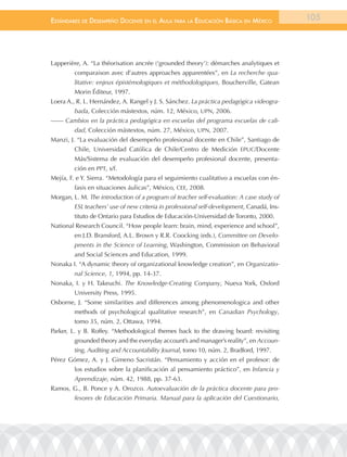 EstándarEs dE dEsEmpEño docEntE En El aula para la Educación Básica En méxico               105




Lapperière, A. “La théorisation ancrée (‘grounded theory’): démarches analytiques et
         comparaison avec d’autres approaches apparentées”, en La recherche qua-
         litative: enjeux épistémologiques et méthodologiques, Boucherville, Gatean
         Morin Éditeur, 1997.
Loera A., R. L. Hernández, A. Rangel y J. S. Sánchez. La práctica pedagógica videogra-
         bada, Colección mástextos, núm. 12, México, UPN, 2006.
—— Cambios en la práctica pedagógica en escuelas del programa escuelas de cali-
         dad, Colección mástextos, núm. 27, México, UPN, 2007.
Manzi, J. “La evaluación del desempeño profesional docente en Chile”, Santiago de
         Chile, Universidad Católica de Chile/Centro de Medición EPUC/Docente
         Más/Sistema de evaluación del desempeño profesional docente, presenta-
         ción en PPT, s/f.
Mejía, F. e Y. Sierra. “Metodología para el seguimiento cualitativo a escuelas con én-
         fasis en situaciones áulicas”, México, CEE, 2008.
Morgan, L. M. The introduction of a program of teacher self-evaluation: A case study of
         ESL teachers’ use of new criteria in professional self-development, Canadá, Ins-
         tituto de Ontario para Estudios de Educación-Universidad de Toronto, 2000.
National Research Council. “How people learn: brain, mind, experience and school”,
         en J.D. Bransford, A.L. Brown y R.R. Coocking (eds.), Committee on Develo-
         pments in the Science of Learning, Washington, Commission on Behavioral
         and Social Sciences and Education, 1999.
Nonaka I. “A dynamic theory of organizational knowledge creation”, en Organizatio-
         nal Science, 1, 1994, pp. 14-37.
Nonaka, I. y H. Takeuchi. The Knowledge-Creating Company, Nueva York, Oxford
         University Press, 1995.
Osborne, J. “Some similarities and differences among phenomenologica and other
         methods of psychological qualitative research”, en Canadian Psychology,
         tomo 35, núm. 2, Ottawa, 1994.
Parker, L. y B. Roffey. “Methodological themes back to the drawing board: revisiting
         grounded theory and the everyday account’s and manager’s reality”, en Accoun-
         ting, Auditing and Accountability Journal, tomo 10, núm. 2, Bradford, 1997.
Pérez Gómez, A. y J. Gimeno Sacristán. “Pensamiento y acción en el profesor: de
         los estudios sobre la planificación al pensamiento práctico”, en Infancia y
         Aprendizaje, núm. 42, 1988, pp. 37-63.
Ramos, G., B. Ponce y A. Orozco. Autoevaluación de la práctica docente para pro-
         fesores de Educación Primaria. Manual para la aplicación del Cuestionario,
 