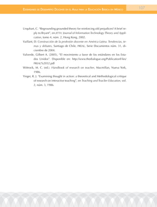 EstándarEs dE dEsEmpEño docEntE En El aula para la Educación Básica En méxico            107




Urquhart, C. “Regrounding grounded theory for reinforcing old prejudices? A brief re-
        ply to Bryant”, en JITTA: Journal of Information Technology Theory and Appli-
        cation, tomo 4, núm. 2, Hong Kong, 2002.
Vaillant, D. Construcción de la profesión docente en América Latina. Tendencias, te-
        mas y debates, Santiago de Chile, PREAL, Serie Documentos núm. 31, di-
        ciembre de 2004.
Valverde, Gilbert A. (2005), “El movimiento a favor de los estándares en los Esta-
        dos Unidos”. Disponible en: http://www.thedialogue.org/PublicationFiles/
        PREAL%2032.pdf
Wittrock, M. C. (ed.). Handbook of research on teacher, Macmillan, Nueva York,
        1986.
Yinger, R. J. “Examining thought in action: a theoretical and Methodological critique
        of research on interactive teaching”, en Teaching and Teaclier Education, vol.
        2, núm. 3, 1986.
 
