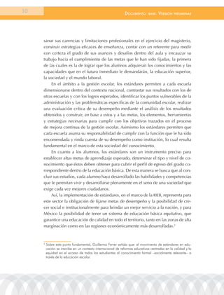 10                                                            documEnto       BasE.   VErsión   prEliminar




     sanar sus carencias y limitaciones profesionales en el ejercicio del magisterio,
     construir estrategias eficaces de enseñanza, contar con un referente para medir
     con certeza el grado de sus avances y desafíos dentro del aula y encauzar su
     trabajo hacia el cumplimiento de las metas que le han sido fijadas, la primera
     de las cuales es la de lograr que los alumnos adquieran los conocimientos y las
     capacidades que en el futuro inmediato le demandarán, la educación superior,
     la sociedad y el mundo laboral.
          En el ámbito a la gestión escolar, los estándares permiten a cada escuela
     dimensionarse dentro del contexto nacional, contrastar sus resultados con los de
     otras escuelas y con los logros esperados, identificar los puntos vulnerables de la
     administración y las problemáticas específicas de la comunidad escolar, realizar
     una evaluación crítica de su desempeño mediante el análisis de los resultados
     obtenidos y construir, en base a estos y a las metas, los elementos, herramientas
     y estrategias necesarias para cumplir con los objetivos trazados en el proceso
     de mejora continua de la gestión escolar. Asimismo los estándares permiten que
     cada escuela asuma su responsabilidad de cumplir con la función que le ha sido
     encomendada y rinda cuenta de su desempeño como institución, lo cual resulta
     fundamental en el marco de esta sociedad del conocimiento.
          En cuanto a los alumnos, los estándares son un instrumento preciso para
     establecer altas metas de aprendizaje esperado, determinar el tipo y nivel de co-
     nocimiento que éstos deben obtener para cubrir el perfil de egreso del grado co-
     rrespondiente dentro de la educación básica. De esta manera se busca que al con-
     cluir sus estudios, cada alumno haya desarrollado las habilidades y competencias
     que le permitan vivir y desarrollarse plenamente en el seno de una sociedad que
     exige cada vez mejores ciudadanos.
          Así, la implementación de estándares, en el marco de la RIEB, representa para
     este sector la obligación de fijarse metas de desempeño y la posibilidad de cre-
     cer social e institucionalmente para brindar un mejor servicio a la nación, y para
     México la posibilidad de tener un sistema de educación básica equitativo, que
     garantice una educación de calidad en todo el territorio, tanto en las zonas de alta
     marginación como en las regiones económicamente más desarrolladas.2



     2
         Sobre este punto fundamental, Guillermo Ferrer señala que: el movimiento de estándares en edu-
         cación se inscribe en un contexto internacional de reformas educativas centradas en la calidad y la
         equidad en el acceso de todos los estudiantes al conocimiento formal –socialmente relevante– a
         través de la educación escolar.
 