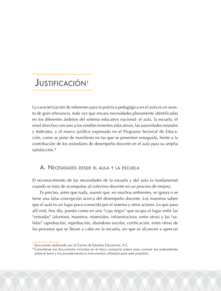 Justificación1

La caracterización de referentes para la práctica pedagógica en el aula es un asun-
to de gran relevancia, toda vez que encara necesidades plenamente identificadas
en los diferentes ámbitos del sistema educativo nacional: el aula, la escuela, el
nivel directivo cercano a los establecimientos educativos, las autoridades estatales
y federales, y el marco jurídico expresado en el Programa Sectorial de Educa-
ción, como se pone de manifiesto en las que se presentan enseguida, frente a la
contribución de los estándares de desempeño docente en el aula para su amplia
satisfacción.*



     a. nEcEsidadEs           dEsdE El aula y la EscuEla


El reconocimiento de las necesidades de la escuela y del aula es fundamental
cuando se trata de acompañar al colectivo docente en un proceso de mejora.
     Es preciso, antes que nada, asumir que, en muchos ambientes, se ignora o se
tiene una falsa concepción acerca del desempeño docente. Los maestros saben
que el aula es un lugar poco conocido por el sistema y otros actores. Lo que pasa
allí está, hoy día, puesto como en una “caja negra” que ocupa el lugar entre las
“entradas” (alumnos, maestros, materiales, infraestructura, entre otros) y las “sa-
lidas” (aprobación, reprobación, abandono escolar, certificación, entre otros) de
los procesos que se llevan a cabo en la escuela, sin que se alcancen a apreciar


1
  Documento elaborado por el Centro de Estudios Educativos, a.C.
* Consúltense los documentos incluidos en el disco compacto anexo para conocer los antecedentes
  sobre el tema y los procedimientos e instrumentos utilizados para este propósito.
 