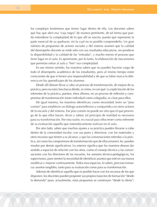 14                                                  documEnto     BasE.   VErsión   prEliminar




     los complejos fenómenos que tienen lugar dentro de ella. Los docentes saben
     que hay que abrir esa “caja negra” de manera pertinente, de tal forma que pue-
     da entenderse la complejidad de lo que allí se suscita, puesto que representa la
     parte esencial de su quehacer, sin la cual no es posible comprenderlo. Un gran
     número de propuestas de actores sociales y del sistema asumen que la calidad
     del desempeño docente se mide sólo con sus resultados educativos, sin ponderar
     la disponibilidad y la calidad de las “entradas”, y mucho menos el proceso que
     tiene lugar en el aula. Es apremiante, por lo tanto, la elaboración de mecanismos
     que permitan entrar al aula y “leer” esa complejidad.
          En ese mismo sentido, los maestros saben que no pueden hacerse cargo de
     todo el desempeño académico de los estudiantes, pero al mismo tiempo están
     conscientes de que sí tienen una responsabilidad y de que su labor marca la dife-
     rencia en los aprendizajes de los alumnos.
          Desde allí desean llevar a cabo un proceso de transformación, de mejora de su
     práctica, pero no está claro hacia dónde, ni cómo, ni con qué. La explicitación de los
     referentes de la práctica, puestos, éstos últimos, en un proceso de reflexión y com-
     promiso de transformación (tanto individual como colegiado), es clave para ellos.
          De igual manera, los maestros identifican; como necesidad; tener un “piso
     común” para establecer un diálogo autorreflexivo y compartido con otros actores
     de la escuela y del sistema. Ese piso común no puede ser otro que el que proven-
     ga de lo que ellos hacen, dicen y saben; tal principio de realidad es necesario
     para su transformación. Por esta razón, es crucial para ellos tener como referente
     de su evaluación aquello que sistemáticamente realizan en el aula.
          Por otro lado, saben que muchos ajustes a su práctica pueden llevarse a cabo
     dentro de la comunidad escolar: con sus pares y directivos, con los materiales y
     otros recursos que tienen a su alcance, y que las conversaciones referidas a la prác-
     tica, así como los compromisos de transformación que de ellas emanen; les pueden
     resultar por demás significativos. Lo anterior significa que los maestros desean dar
     sentido a espacios de relación con los otros, como el consejo técnico y las conver-
     saciones con los directores de las escuelas, los asesores técnico-pedagógicos, los
     supervisores, pues sienten la necesidad de identificar asuntos que esté en sus manos
     modificar y mejorar continuamente. Todos esos espacios, lo saben, precisan enmar-
     car asuntos tangibles, tanto para su evaluación como para su transformación.
          Además de identificar aquello que es posible hacer con los recursos de los que
     disponen, los docentes pueden proponer sus propios trayectos de formación “desde
     la demanda” pues, actualmente, estas propuestas se construyen “desde la oferta”;
 