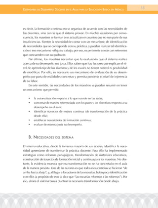 EstándarEs dE dEsEmpEño docEntE En El aula para la Educación Básica En méxico               15




es decir, la formación continua no se organiza de acuerdo con las necesidades de
los docentes, sino con lo que el sistema provee. En muchas ocasiones por conse-
cuencia, los maestros se forman o se actualizan en asuntos que no son parte de sus
insuficiencias. Sienten la necesidad de contar con un mecanismo de identificación
de necesidades que se corresponda con su práctica, y pueden realizar tal identifica-
ción si ese mecanismo refleja su trabajo; por eso, es pertinente contar con referentes
que concuerden con su quehacer.
     Por último, los maestros necesitan que la evaluación que el sistema realice
acerca de su desempeño sea justa. Ellos saben que hay factores que explican el ni-
vel de aprendizaje de los alumnos y de los cuales no tienen control ni posibilidad
de modificar. Por ello, es necesario un mecanismo de evaluación de su desem-
peño que parta de realidades concretas y permita ponderar el nivel de injerencia
de su labor.
     En este sentido, las necesidades de los maestros se pueden resumir en tener
un mecanismo que permita:

    •	   la autoevaluación respecto a lo que sucede en las aulas;
    •	   conversar de manera referenciada con los pares y los directivos respecto a su
         desempeño en el aula;
    •	   identificar trayectos de mejora continua (de transformación de la práctica
         desde ella);
    •	   establecer necesidades de formación continua;
    •	   evaluar de manera justa su desempeño.



    B. nEcEsidadEs         dEl sistEma


El sistema educativo, desde la inmensa mayoría de sus actores, identifica la nece-
sidad apremiante de transformar la práctica docente. Para ello ha implementado
estrategias como reformas pedagógicas, transformación de materiales educativos,
construcción de trayectos de formación inicial y continua para los maestros. No obs-
tante, la evidencia muestra que esa transformación no se ha concretado en el aula
de la manera prevista. Una de las razones es que todos esos cambios se hicieron “de
arriba hacia abajo”; y, al llegar a los actores de las escuelas, hubo poca identificación
con ellos (a propósito de esto se dice que “las escuelas reforman a las reformas”). Por
eso, ahora el sistema busca plantear la necesaria transformación desde abajo.
 