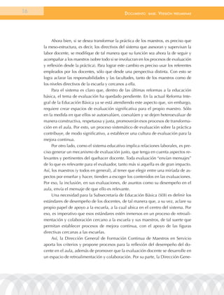 16                                                  documEnto     BasE.   VErsión   prEliminar




          Ahora bien, si se desea transformar la práctica de los maestros, es preciso que
     la meso-estructura, es decir, los directivos del sistema que asesoran y supervisan la
     labor docente, se modifique de tal manera que su función sea ahora la de seguir y
     acompañar a los maestros (sobre todo si se involucran en los procesos de evaluación
     y reflexión desde la práctica). Para lograr este cambio es preciso usar los referentes
     empleados por los docentes, sólo que desde una perspectiva distinta. Con esto se
     logra aclarar las responsabilidades y las facultades, tanto de los maestros como de
     los niveles directivos de la escuela y cercanos a ella.
          Para el sistema es claro que, dentro de las últimas reformas a la educación
     básica, el tema de evaluación ha quedado pendiente. En la actual Reforma Inte-
     gral de la Educación Básica ya se está atendiendo este aspecto que, sin embargo,
     requiere crear espacios de evaluación significativa para el propio maestro. Sólo
     en la medida en que ellos se autoevalúen, coevalúen y se dejen heteroevaluar de
     manera constructiva, respetuosa y justa, promoverán esos procesos de transforma-
     ción en el aula. Por esto, un proceso sistemático de evaluación sobre la práctica
     contribuye, de modo significativo, a establecer una cultura de evaluación para la
     mejora continua.
          Por otro lado, como el sistema educativo implica relaciones laborales, es pre-
     ciso generar un mecanismo de evaluación justo, que tenga en cuenta aspectos re-
     levantes y pertinentes del quehacer docente. Toda evaluación “envían mensajes”
     de lo que es relevante para el evaluador, tanto más si aquella es de gran impacto.
     Así, los maestros (y todos en general), al tener que elegir entre una miríada de as-
     pectos por enseñar y hacer, tienden a escoger los contenidos en las evaluaciones.
     Por eso, la inclusión, en sus evaluaciones, de asuntos como su desempeño en el
     aula, envía el mensaje de que ello es relevante.
          Una necesidad para la Subsecretaría de Educación Básica (SEB) es definir los
     estándares de desempeño de los docentes, de tal manera que, a su vez, aclare su
     propio papel de apoyo a la escuela, a la cual ubica en el centro del sistema. Por
     eso, es imperativo que esos estándares estén inmersos en un proceso de retroali-
     mentación y colaboración cercano a la escuela y sus maestros, de tal suerte que
     permitan establecer procesos de mejora continua, con el apoyo de las figuras
     directivas cercanas a las escuelas.
          Así, la Dirección General de Formación Continua de Maestros en Servicio
     aporta los criterios y propone procesos para la reflexión del desempeño del do-
     cente en el aula, además de promover que la evaluación docente se desarrolle en
     un espacio de retroalimentación y colaboración. Por su parte, la Dirección Gene-
 