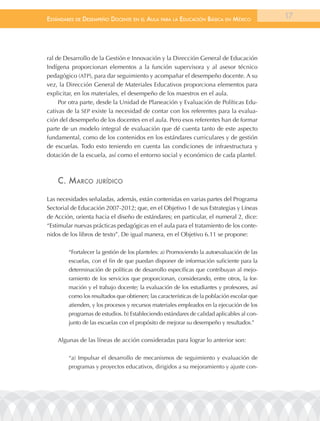 EstándarEs dE dEsEmpEño docEntE En El aula para la Educación Básica En méxico               17




ral de Desarrollo de la Gestión e Innovación y la Dirección General de Educación
Indígena proporcionan elementos a la función supervisora y al asesor técnico
pedagógico (ATP), para dar seguimiento y acompañar el desempeño docente. A su
vez, la Dirección General de Materiales Educativos proporciona elementos para
explicitar, en los materiales, el desempeño de los maestros en el aula.
     Por otra parte, desde la Unidad de Planeación y Evaluación de Políticas Edu-
cativas de la SEP existe la necesidad de contar con los referentes para la evalua-
ción del desempeño de los docentes en el aula. Pero esos referentes han de formar
parte de un modelo integral de evaluación que dé cuenta tanto de este aspecto
fundamental, como de los contenidos en los estándares curriculares y de gestión
de escuelas. Todo esto teniendo en cuenta las condiciones de infraestructura y
dotación de la escuela, así como el entorno social y económico de cada plantel.



    c. marco       JurÍdico


Las necesidades señaladas, además, están contenidas en varias partes del Programa
Sectorial de Educación 2007-2012; que, en el Objetivo 1 de sus Estrategias y Líneas
de Acción, orienta hacia el diseño de estándares; en particular, el numeral 2, dice:
“Estimular nuevas prácticas pedagógicas en el aula para el tratamiento de los conte-
nidos de los libros de texto”. De igual manera, en el Objetivo 6.11 se propone:

        “Fortalecer la gestión de los planteles: a) Promoviendo la autoevaluación de las
        escuelas, con el fin de que puedan disponer de información suficiente para la
        determinación de políticas de desarrollo específicas que contribuyan al mejo-
        ramiento de los servicios que proporcionan, considerando, entre otros, la for-
        mación y el trabajo docente; la evaluación de los estudiantes y profesores, así
        como los resultados que obtienen; las características de la población escolar que
        atienden, y los procesos y recursos materiales empleados en la ejecución de los
        programas de estudios. b) Estableciendo estándares de calidad aplicables al con-
        junto de las escuelas con el propósito de mejorar su desempeño y resultados.”


    Algunas de las líneas de acción consideradas para lograr lo anterior son:

        “a) Impulsar el desarrollo de mecanismos de seguimiento y evaluación de
        programas y proyectos educativos, dirigidos a su mejoramiento y ajuste con-
 