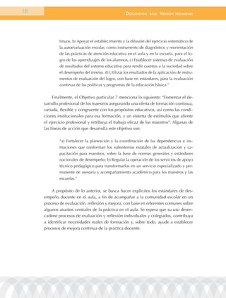 18                                                  documEnto     BasE.   VErsión   prEliminar




             tinuos. b) Apoyar el establecimiento y la difusión del ejercicio sistemático de
             la autoevaluación escolar, como instrumento de diagnóstico y reorientación
             de las prácticas de atención educativa en el aula y en la escuela, para el lo-
             gro de los aprendizajes de los alumnos. c) Establecer sistemas de evaluación
             de resultados del sistema educativo para rendir cuentas a la sociedad sobre
             el desempeño del mismo. d) Utilizar los resultados de la aplicación de instru-
             mentos de evaluación del logro, con base en estándares, para la evaluación
             continua de las políticas y programas de la educación básica.”


          Finalmente, el Objetivo particular 7 menciona lo siguiente: “Fomentar el de-
     sarrollo profesional de los maestros asegurando una oferta de formación continua,
     variada, flexible y congruente con los propósitos educativos, así como las condi-
     ciones institucionales para esa formación, y un sistema de estímulos que aliente
     el ejercicio profesional y retribuya el trabajo eficaz de los maestros”. Algunas de
     las líneas de acción que desarrolla este objetivo son:

             “a) Fortalecer la planeación y la coordinación de las dependencias e ins-
             tituciones que conforman los subsistemas estatales de actualización y ca-
             pacitación para maestros, sobre la base de normas generales y estándares
             nacionales de desempeño; b) Regular la operación de los servicios de apoyo
             técnico pedagógico para transformarlos en un servicio especializado y per-
             manente de asesoría y acompañamiento académico para los maestros y las
             escuelas.”


         A propósito de lo anterior, se busca hacer explicitos los estándares de des-
     empeño docente en el aula, a fin de acompañar a la comunidad escolar en un
     proceso de evaluación, reflexión y mejora, con base en referentes comunes sobre
     algunos asuntos centrales de la práctica en el aula. Se espera que su uso desen-
     cadene procesos de evaluación y reflexión individuales y colegiados, contribuya
     a identificar necesidades reales de formación y, sobre todo, ayude a establecer
     procesos de mejora continua de la práctica docente.
 