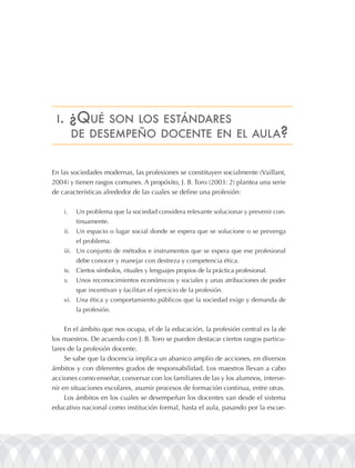 i.      ¿Qué   son los EstándarEs
          dE dEsEmpEño docEntE En El aula?


En las sociedades modernas, las profesiones se constituyen socialmente (Vaillant,
2004) y tienen rasgos comunes. A propósito, J. B. Toro (2003: 2) plantea una serie
de características alrededor de las cuales se define una profesión:

    i.    Un problema que la sociedad considera relevante solucionar y prevenir con-
          tinuamente.
    ii.   Un espacio o lugar social donde se espera que se solucione o se prevenga
          el problema.
    iii. Un conjunto de métodos e instrumentos que se espera que ese profesional
          debe conocer y manejar con destreza y competencia ética.
    iv. Ciertos símbolos, rituales y lenguajes propios de la práctica profesional.
    v.    Unos reconocimientos económicos y sociales y unas atribuciones de poder
          que incentivan y facilitan el ejercicio de la profesión.
    vi. Una ética y comportamiento públicos que la sociedad exige y demanda de
          la profesión.


     En el ámbito que nos ocupa, el de la educación, la profesión central es la de
los maestros. De acuerdo con J. B. Toro se pueden destacar ciertos rasgos particu-
lares de la profesión docente.
     Se sabe que la docencia implica un abanico amplio de acciones, en diversos
ámbitos y con diferentes grados de responsabilidad. Los maestros llevan a cabo
acciones como enseñar, conversar con los familiares de las y los alumnos, interve-
nir en situaciones escolares, asumir procesos de formación continua, entre otras.
     Los ámbitos en los cuales se desempeñan los docentes van desde el sistema
educativo nacional como institución formal, hasta el aula, pasando por la escue-
 