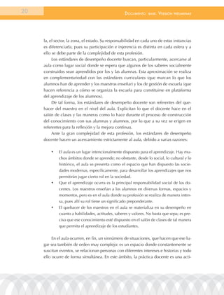 20                                                   documEnto     BasE.   VErsión   prEliminar




     la, el sector, la zona, el estado. Su responsabilidad en cada uno de estas instancias
     es diferenciada, pues su participación e injerencia es distinta en cada esfera y a
     ello se debe parte de la complejidad de esta profesión.
          Los estándares de desempeño docente buscan, particularmente, acercarse al
     aula como lugar social donde se espera que algunos de los saberes socialmente
     construidos sean aprendidos por los y las alumnas. Esta aproximación se realiza
     en complementariedad con los estándares curriculares (que marcan lo que los
     alumnos han de aprender y los maestros enseñar) y los de gestión de escuela (que
     hacen referencia a cómo se organiza la escuela para constituirse en plataforma
     del aprendizaje de los alumnos).
          De tal forma, los estándares de desempeño docente son referentes del que-
     hacer del maestro en el nivel del aula. Explicitan lo que el docente hace en el
     salón de clases y las maneras como lo hace durante el proceso de construcción
     del conocimiento con sus alumnas y alumnos, por lo que a su vez se erigen en
     referentes para la reflexión y la mejora continua.
          Ante la gran complejidad de esta profesión, los estándares de desempeño
     docente hacen un acercamiento estrictamente al aula, debido a varias razones:

         •	   El aula es un lugar intencionalmente dispuesto para el aprendizaje. Hay mu-
              chos ámbitos donde se aprende; no obstante, desde lo social, lo cultural y lo
              histórico, el aula se presenta como el espacio que han dispuesto las socie-
              dades modernas, específicamente, para desarrollar los aprendizajes que nos
              permitirán jugar cierto rol en la sociedad.
         •	   Que el aprendizaje ocurra es la principal responsabilidad social de los do-
              centes. Los maestros enseñan a los alumnos en diversas formas, espacios y
              momentos, pero es en el aula donde su profesión se realiza de manera inten-
              sa, pues allí su rol tiene un significado preponderante.
         •	   El quehacer de los maestros en el aula se materializa en su desempeño en
              cuanto a habilidades, actitudes, saberes y valores. No basta que sepa; es pre-
              ciso que ese conocimiento esté dispuesto en el salón de clases de tal manera
              que permita el aprendizaje de los estudiantes.


          En el aula ocurren, en fin, un sinnúmero de situaciones, que hacen que ese lu-
     gar sea también de orden muy complejo: es un espacio donde constantemente se
     suscitan eventos, se relacionan personas con diferentes intereses e historias y todo
     ello ocurre de forma simultánea. En este ámbito, la práctica docente es una acti-
 