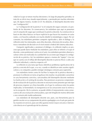 EstándarEs dE dEsEmpEño docEntE En El aula para la Educación Básica En méxico          21




vidad en la que se toman muchas decisiones a lo largo de pequeños periodos; se
trata de un oficio muy situado espacialmente, y permeado por muchos referentes
que, de alguna manera, inciden en él. No obstante, el desempeño docente tiene
una “configuración”.
     La “configuración de la práctica” es el conjunto de rasgos comunes a la pro-
fesión de los docentes. En consecuencia, los estándares que aquí se presentan
son el conjunto de rasgos que constituyen la práctica docente. Su construcción se
basó en dos ideas básicas: en hacer explícito lo que hacen los maestros en aulas
reales, y en hacerlo cuidando con mucho detalle la metodología a seguir. Por ser
comunes, los estándares permiten compartir significados y abrir el diálogo y la
reflexión entre los interesados, sean ellos docentes, directores de escuelas, direc-
tivos o tomadores de decisión en el nivel estatal o federal del sistema educativo.
     Compartir significados y promover el diálogo y la reflexión implica un pro-
ceso que puede darse mediante los estándares, pues ellos se refieren a lo que el
docente, como profesional, realiza en el aula. Los estándares permiten observar y
valorar cómo son realizadas (la cualidad de) las acciones que integran la configu-
ración de su práctica. Así, los estándares operan a manera de “espejo”. Una vez
que se cuenta con el reflejo del desempeño docente es preciso llevar a cabo una
reflexión individual y colectiva respecto a él.
     La reflexión es una tarea que busca identificar problemas significativos de la
práctica concreta de la que, a su vez, cuando se identifican estos asuntos signifi-
cativos y se comparten, pueden emerger estrategias comunes para superarlos.
     Los estándares tienen como fin facilitar la mejora de la práctica docente y
promover la reflexión en torno al quehacer de enseñar; no pretenden convertirse
en una herramienta coercitiva, sancionadora del desempeño docente mediante
la clasificación o el ranking de escuelas. Para promover un proceso comprometi-
do de evaluación de la práctica docente es necesario tener presente que este tipo
de procesos requiere un clima favorable, en el que la confianza entre las partes
implicadas, la honestidad y la transparencia en las actuaciones sean la norma y
no la excepción. De lo contrario, se puede inhibir el mejoramiento como conse-
cuencia de una evaluación amenazadora, que esté dirigida de manera deficiente
o sea comunicada inadecuadamente.
     Los estándares de desempeño docente son, pues, una herramienta para la
gestión escolar en su componente de práctica pedagógica en el aula por parte de
los maestros en servicio, pues son ellos quienes tienen mayor cercanía e interven-
ción directa en el aprendizaje de los alumnos.
 