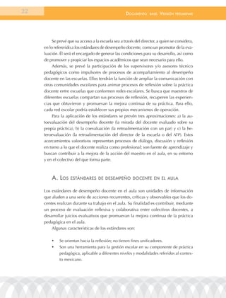 22                                                   documEnto      BasE.   VErsión   prEliminar




          Se prevé que su acceso a la escuela sea a través del director, a quien se considera,
     en lo refererido a los estándares de desempeño docente, como un promotor de la eva-
     luación. Él será el encargado de generar las condiciones para su desarrollo, así como
     de promover y propiciar los espacios académicos que sean necesario para ello.
          Además, se prevé la participación de los supervisores y/o asesores técnico
     pedagógicos como impulsores de procesos de acompañamiento al desempeño
     docente en las escuelas. Ellos tendrán la función de ampliar la comunicación con
     otras comunidades escolares para animar procesos de reflexión sobre la práctica
     docente entre escuelas que conformen redes escolares. Se busca que maestros de
     diferentes escuelas compartan sus procesos de reflexión, recuperen las experien-
     cias que obtuvieron y promuevan la mejora continua de su práctica. Para ello,
     cada red escolar podría establecer sus propios mecanismos de operación.
          Para la aplicación de los estándares se prevén tres aproximaciones: a) la au-
     toevaluación del desempeño docente (la mirada del docente evaluado sobre su
     propia práctica), b) la coevaluación (la retroalimentación con un par) y c) la he-
     teroevaluación (la retroalimentación del director de la escuela o del ATP). Estos
     acercamientos valorativos representan procesos de diálogo, discusión y reflexión
     en torno a lo que el docente realiza como profesional; son fuente de aprendizaje y
     buscan contribuir a la mejora de la acción del maestro en el aula, en su entorno
     y en el colectivo del que forma parte.



         a. los     EstándarEs dE dEsEmpEño docEntE En El aula


     Los estándares de desempeño docente en el aula son unidades de información
     que aluden a una serie de acciones recurrentes, críticas y observables que los do-
     centes realizan durante su trabajo en el aula. Su finalidad es contribuir, mediante
     un proceso de evaluación reflexiva y colaborativa entre colectivos docentes, a
     desarrollar juicios evaluativos que promuevan la mejora continua de la práctica
     pedagógica en el aula.
         Algunas características de los estándares son:

         •	   Se orientan hacia la reflexión; no tienen fines unificadores.
         •	   Son una herramienta para la gestión escolar en su componente de práctica
              pedagógica, aplicable a diferentes niveles y modalidades referidos al contex-
              to mexicano.
 