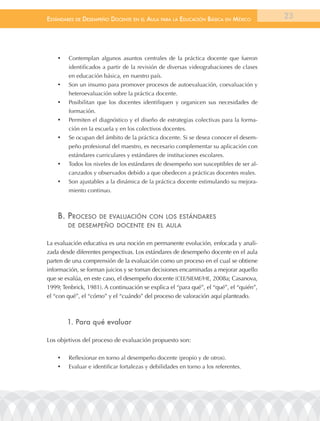 EstándarEs dE dEsEmpEño docEntE En El aula para la Educación Básica En méxico           23




    •	   Contemplan algunos asuntos centrales de la práctica docente que fueron
         identificados a partir de la revisión de diversas videograbaciones de clases
         en educación básica, en nuestro país.
    •	   Son un insumo para promover procesos de autoevaluación, coevaluación y
         heteroevaluación sobre la práctica docente.
    •	   Posibilitan que los docentes identifiquen y organicen sus necesidades de
         formación.
    •	   Permiten el diagnóstico y el diseño de estrategias colectivas para la forma-
         ción en la escuela y en los colectivos docentes.
    •	   Se ocupan del ámbito de la práctica docente. Si se desea conocer el desem-
         peño profesional del maestro, es necesario complementar su aplicación con
         estándares curriculares y estándares de instituciones escolares.
    •	   Todos los niveles de los estándares de desempeño son susceptibles de ser al-
         canzados y observados debido a que obedecen a prácticas docentes reales.
    •	   Son ajustables a la dinámica de la práctica docente estimulando su mejora-
         miento continuo.



    B. procEso        dE EValuación con los EstándarEs
         dE dEsEmpEño docEntE En El aula


La evaluación educativa es una noción en permanente evolución, enfocada y anali-
zada desde diferentes perspectivas. Los estándares de desempeño docente en el aula
parten de una comprensión de la evaluación como un proceso en el cual se obtiene
información, se forman juicios y se toman decisiones encaminadas a mejorar aquello
que se evalúa, en este caso, el desempeño docente (CEE/SIEME/HE, 2008a; Casanova,
1999; Tenbrick, 1981). A continuación se explica el “para qué”, el “qué”, el “quién”,
el “con qué”, el “cómo” y el “cuándo” del proceso de valoración aquí planteado.



         1. Para qué evaluar

Los objetivos del proceso de evaluación propuesto son:

    •	   Reflexionar en torno al desempeño docente (propio y de otros).
    •	   Evaluar e identificar fortalezas y debilidades en torno a los referentes.
 