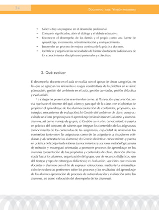 24                                                  documEnto     BasE.   VErsión   prEliminar




         •	   Saber si hay un progreso en el desarrollo profesional.
         •	   Compartir significados, abrir el diálogo y el debate educativo.
         •	   Reconocer el desempeño de los demás y el propio como una fuente de
              aprendizaje, crecimiento, retroalimentación y enriquecimiento.
         •	   Emprender un proceso de mejora continua de la práctica docente.
         •	   Identificar y organizar las necesidades de formación docente (adicionales de
              los conocimientos disciplinares) personales y colectivas.




              2. Qué evaluar

     El desempeño docente en el aula se evalúa con el apoyo de cinco categorías, en
     las que se agrupan los referentes o rasgos constitutivos de la práctica en el aula:
     planeación, gestión del ambiente en el aula, gestión curricular, gestión didáctica
     y evaluación.
          La categorías presentadas se entienden como: a) Planeación: preparación pre-
     via que hace el docente del qué, cómo y para qué de la clase, con el objetivo de
     propiciar el aprendizaje de los alumnos (selección de contenidos, propósitos, es-
     trategias, mecanismos de evaluación); b) Gestión del ambiente de clase: construc-
     ción de un clima propicio para el aprendizaje (relación maestro-alumno y alumno-
     alumno, así como manejo de grupo); c) Gestión curricular: conocimiento y puesta
     en práctica del conjunto de saberes que integran los contenidos de las asignaturas
     (conocimiento de los contenidos de las asignaturas, capacidad de relacionar los
     contenidos tanto entre las asignaturas como de las asignaturas a situaciones coti-
     dianas y al contexto de los alumnos); d) Gestión didáctica: conocimiento y puesta
     en práctica del conjunto de saberes (conocimientos) y acciones metodológicas (uso
     de métodos y estrategias) orientadas a promover procesos de aprendizaje en los
     alumnos (presentación de los propósitos y contenidos de clase, atención diferen-
     ciada hacia los alumnos, organización del grupo, uso de recursos didácticos, uso
     del tiempo y tipo de estrategias didácticas); e) Evaluación: acciones que realizan
     docentes y alumnos con el fin de expresar valoraciones, mediante la sistematiza-
     ción de evidencias pertinentes sobre los procesos y los resultados del aprendizaje
     de los alumnos (promoción de procesos de autoevaluación y evaluación entre los
     alumnos, así como valoración del desempeño de los alumnos).
 