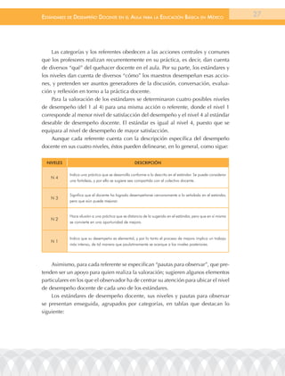EstándarEs dE dEsEmpEño docEntE En El aula para la Educación Básica En méxico                                  27




    Las categorías y los referentes obedecen a las acciones centrales y comunes
que los profesores realizan recurrentemente en su práctica, es decir, dan cuenta
de diversos “qué” del quehacer docente en el aula. Por su parte, los estándares y
los niveles dan cuenta de diversos “cómo” los maestros desempeñan esas accio-
nes, y pretenden ser asuntos generadores de la discusión, conversación, evalua-
ción y reflexión en torno a la práctica docente.
    Para la valoración de los estándares se determinaron cuatro posibles niveles
de desempeño (del 1 al 4) para una misma acción o referente, donde el nivel 1
corresponde al menor nivel de satisfacción del desempeño y el nivel 4 al estándar
deseable de desempeño docente. El estándar es igual al nivel 4, puesto que se
equipara al nivel de desempeño de mayor satisfacción.
    Aunque cada referente cuenta con la descripción específica del desempeño
docente en sus cuatro niveles, éstos pueden delinearse, en lo general, como sigue:

  niveles                                          descriPción

            Indica una práctica que se desarrolla conforme a lo descrito en el estándar. Se puede considerar
    n4
            una fortaleza, y por ello se sugiere sea compartida con el colectivo docente.


            Significa que el docente ha logrado desempeñarse cercanamente a lo señalado en el estándar,
    n3
            pero que aún puede mejorar.


            Hace alusión a una práctica que se distancia de lo sugerido en el estándar, pero que en sí misma
    n2
            se convierte en una oportunidad de mejora.



            Indica que su desempeño es elemental, y por lo tanto el proceso de mejora implica un trabajo
    n1
            más intenso, de tal manera que paulatinamente se acerque a los niveles posteriores.




    Asimismo, para cada referente se especifican “pautas para observar”, que pre-
tenden ser un apoyo para quien realiza la valoración; sugieren algunos elementos
particulares en los que el observador ha de centrar su atención para ubicar el nivel
de desempeño docente de cada uno de los estándares.
    Los estándares de desempeño docente, sus niveles y pautas para observar
se presentan enseguida, agrupados por categorías, en tablas que destacan lo
siguiente:
 