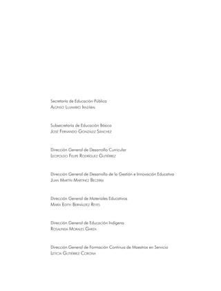 Secretaría de Educación Pública
alonso lujamBio irazáBal



Subsecretaría de Educación Básica
josé FernanDo González sánchez



Dirección General de Desarrollo Curricular
leopolDo Felipe roDríGuez Gutiérrez



Dirección General de Desarrollo de la Gestión e Innovación Educativa
juan martín martínez Becerra


Dirección General de Materiales Educativos
maría eDith BernálDez reyes



Dirección General de Educación Indígena
rosalinDa morales Garza



Dirección General de Formación Continua de Maestros en Servicio
leticia Gutiérrez corona
 