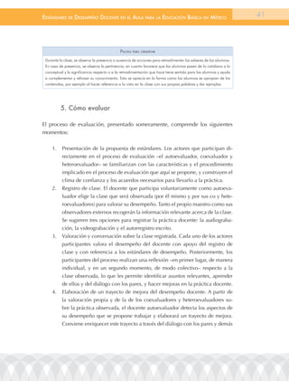 EstándarEs dE dEsEmpEño docEntE En El aula para la Educación Básica En méxico                                       41




                                              pautas para oBserVar
 Durante la clase, se observa la presencia o ausencia de acciones para retroalimentar los saberes de los alumnos.
 En caso de presencia, se observa la pertinencia, en cuanto favorece que los alumnos pasen de lo cotidiano a lo
 conceptual y la significancia respecto a si la retroalimentación que hace tiene sentido para los alumnos y ayuda
 a complementar y reforzar su conocimiento. Esto se aprecia en la forma como los alumnos se apropian de los
 contenidos, por ejemplo al hacer referencia a lo visto en la clase con sus propias palabras y dar ejemplos.




          5. cómo evaluar

El proceso de evaluación, presentado someramente, comprende los siguientes
momentos:

     1.    Presentación de la propuesta de estándares. Los actores que participan di-
           rectamente en el proceso de evaluación –el autoevaluador, coevaluador y
           heteroevaluador– se familiarizan con las características y el procedimiento
           implicado en el proceso de evaluación que aquí se propone, y construyen el
           clima de confianza y los acuerdos necesarios para llevarlo a la práctica.
     2.    Registro de clase. El docente que participa voluntariamente como autoeva-
           luador elige la clase que será observada (por él mismo y por sus co y hete-
           roevaluadores) para valorar su desempeño. Tanto el propio maestro como sus
           observadores externos recogerán la información relevante acerca de la clase.
           Se sugieren tres opciones para registrar la práctica docente: la audiograba-
           ción, la videograbación y el autorregistro escrito.
     3.    Valoración y conversación sobre la clase registrada. Cada uno de los actores
           participantes valora el desempeño del docente con apoyo del registro de
           clase y con referencia a los estándares de desempeño. Posteriormente, los
           participantes del proceso realizan una reflexión –en primer lugar, de manera
           individual, y en un segundo momento, de modo colectivo– respecto a la
           clase observada, lo que les permite identificar asuntos relevantes, aprender
           de ellos y del diálogo con los pares, y hacer mejoras en la práctica docente.
     4.    Elaboración de un trayecto de mejora del desempeño docente. A partir de
           la valoración propia y de la de los coevaluadores y heteroevaluadores so-
           bre la práctica observada, el docente autoevaluador detecta los aspectos de
           su desempeño que se propone trabajar y elaborará un trayecto de mejora.
           Conviene enriquecer este trayecto a través del diálogo con los pares y demás
 