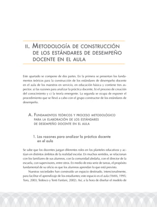 ii.   mEtodologÍa    dE construcción
        dE los EstándarEs dE dEsEmpEño
        docEntE En El aula


Este apartado se compone de dos partes. En la primera se presentan los funda-
mentos teóricos para la construcción de los estándares de desempeño docente
en el aula de los maestros en servicio, en educación básica y contiene tres as-
pectos: a) las razones para analizar la práctica docente, b) el proceso de creación
del conocimiento y c) la teoría emergente. La segunda se ocupa de exponer el
procedimiento que se llevó a cabo con el grupo constructor de los estándares de
desempeño.



    a. fundamEntos           tEóricos y procEso mEtodológico
         para la ElaBoración dE los EstándarEs
         dE dEsEmpEño docEntE En El aula



        1. las razones para analizar la práctica docente
           en el aula

Se sabe que los docentes juegan diferentes roles en los planteles educativos y ac-
túan en distintos ámbitos de la realidad escolar. En muchos sentidos, se relacionan
con los familiares de sus alumnos, con la comunidad aledaña, con el director de la
escuela, con supervisores, entre otros. En medio de esta serie de tareas, el propósito
fundamental de su oficio es que los alumnos aprendan lo que está previsto.
    Nuestras sociedades han construido un espacio destinado, intencionalmente,
para facilitar el aprendizaje de los estudiantes; este espacio es el aula (TIMSS, 1995;
Toro, 2003; Tedesco y Tenti Fanfani, 2002). Así, a la hora de diseñar el modelo de
 