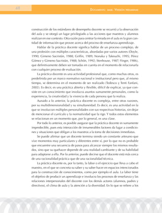 48                                                  documEnto     BasE.   VErsión   prEliminar




     construcción de los estándares de desempeño docente se recurrió a la observación
     del aula y se otorgó un lugar privilegiado a las acciones que maestros y alumnos
     realizan en ese contexto. Otra razón para centrar la mirada en el aula es la gran can-
     tidad de información que provee acerca del proceso de enseñanza-aprendizaje.
          Hablar de la práctica docente significa hablar de un proceso complejo, de
     una profesión con múltiples características, abordadas por varios autores (Doyle,
     1990; Gimeno Sacristán, 1988; Griffin, 1989; Nonaka y Takeuchi, 1995; Pérez
     Gómez y Gimeno Sacristán, 1988; Schön, 1992; Stenhouse, 1987; Yinger, 1986),
     que definitivamente deben ser tomadas en cuenta en el momento de relacionarla
     con cualquier proceso de evaluación.
          La práctica docente es una actividad profesional que, como muchas otras, es
     predefinida por un marco normativo nacional e institucional pero que, al mismo
     tiempo, se determina en el momento de ser realizado (Tedesco y Tenti Fanfani,
     2002). Es decir, es una práctica abierta y flexible, difícil de explicar, ya que con-
     siste en un conocimiento que involucra asuntos sumamente personales, como la
     experiencia, la creatividad y la vivencia de cada persona que la realiza.
          Aunado a lo anterior, la práctica docente es compleja, entre otras razones,
     por su multidimensionalidad y su simultaneidad. Es decir, es una actividad en la
     que se involucran múltiples personalidades con sus respectivas historias, sin dejar
     de mencionar el currículo y la normatividad que la rige. Y todos estos elementos
     se relacionan en un momento que, por lo general, es una clase.
          Por todo lo anterior, es posible asegurar que la práctica docente es sumamente
     impredecible, pues esta interacción de innumerables factores da lugar a condicio-
     nes y situaciones que obligan a los maestros a la toma de decisiones inmediatas.
          Se puede afirmar que un docente termina siendo un constante artesano que
     vive momentos muy particulares y diferentes entre sí, por lo que no es probable
     que encuentre una secuencia de pasos para alcanzar siempre los mismos resulta-
     dos, sino que su quehacer depende de una realidad cambiante y de su habilidad
     para adaptarse a ella. Por lo anterior, puede decirse que el docente está más cerca
     de una racionalidad práctica que de una racionalidad técnica.
          La práctica docente es, por lo tanto, la labor o el ejercicio que lleva a cabo el
     maestro, en el que se concreta su saber y su saber hacer en espacios intencionados
     para la construcción de conocimientos, como por ejemplo el aula. La labor tiene
     el objetivo de producir un aprendizaje e involucra los procesos de enseñanza y las
     relaciones interpersonales del docente con los demás actores (alumnos, padres y
     directivos), el clima de aula y la atención a la diversidad. En lo que se refiere a los
 