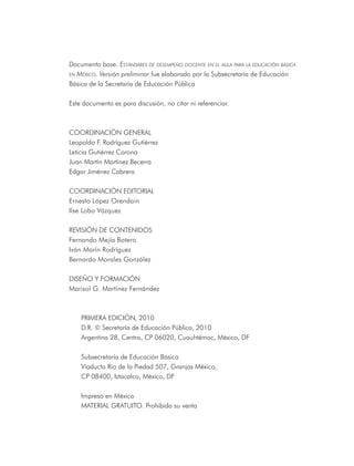 Documento base. EstándarEs dE dEsEmpEño docEntE En El aula para la Educación básica
En méxico. Versión preliminar fue elaborado por la Subsecretaría de Educación

Básica de la Secretaría de Educación Pública

Este documento es para discusión, no citar ni referenciar.



CoorDInaCIón GEnEral
leopoldo F. rodríguez Gutiérrez
leticia Gutiérrez Corona
Juan Martín Martínez Becerra
Edgar Jiménez Cabrera

CoorDInaCIón EDItorIal
Ernesto lópez orendain
Ilse lobo Vázquez

rEVISIón DE ContEnIDoS
Fernando Mejía Botero
Iván Marín rodríguez
Bernardo Morales González

DISEÑo Y ForMaCIón
Marisol G. Martínez Fernández



    PrIMEra EDICIón, 2010
    D.r. © Secretaría de Educación Pública, 2010
    argentina 28, Centro, CP 06020, Cuauhtémoc, México, DF

    Subsecretaría de Educación Básica
    Viaducto río de la Piedad 507, Granjas México,
    CP 08400, Iztacalco, México, DF

    Impreso en México
    MatErIal GratUIto. Prohibida su venta
 