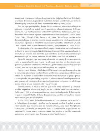 EstándarEs dE dEsEmpEño docEntE En El aula para la Educación Básica En méxico           49




procesos de enseñanza, incluyen la programación didáctica, la forma de trabajo,
la toma de decisiones, la gestión de materiales, tiempos y contenidos, así como la
metodología y la evaluación de los aprendizajes (Mejía y Sierra, 2008).
     Dar un lugar privilegiado a lo que hacen maestros y alumnos en el espacio
áulico no es equivalente a decir que el aprendizaje solamente depende de lo que
ocurre allí. Hay muchos factores, tanto dentro como fuera de la escuela, que pue-
den afectar los niveles de logro de los estudiantes (National Research Council, 1999;
Floden, 2002; Wittrock 1986; Ramos et. al., 2006). Sin embargo, también se ha
documentado que la práctica docente marca una diferencia en el aprendizaje de
los alumnos y por eso es importante tener un acercamiento a ella (Brophy y Good,
1986; Hiebert, 1999; National Research Council, 1999; Loera et. al., 2006, 2007).
     Por lo anterior, el acercamiento al aula requiere sistematización y ordenamien-
to. Como se ha mencionado, la práctica docente es compleja, y para analizarla es
necesario un proceso bien definido, que contribuya a arrojar datos certeros que
permitan dibujar sus límites, delimitar sus alcances y describir sus procesos.
     Describir esos procesos sirve para referenciar un asunto de suma relevancia
como la autoevaluación, que es una vía adecuada para que los docentes se acer-
quen a su práctica de una manera estructurada, permitiéndose observar aquello que
la rutina, muchas veces, esconde e incluso pierde por completo.
     Autores como Airasian y Gullickson (1994) mencionan que la autoevaluación
se encuentra relacionada con la reflexión y si bien no son procesos idénticos, en
ambos los maestros se convierten en responsables de valorar su propia prácti-
ca, recogiendo, interpretando y juzgando la información delimitada por criterios,
para generar, así, estrategias de acción que les permitan enriquecer no sólo lo que
hacen, sino su propio conocimiento y sus creencias.
     Concretamente, al tratar la relación que existe entre “reflexión” y “autoeva-
luación” es posible afirmar que, según autores como los mencionados Airasian y
Gullickson (1994) la primera constituye un elemento fundamental de la segunda,
ya que es imposible hablar de toma de decisiones y cambios personales si no está
implicado un proceso de reflexión.
     Schön (1992) habla de la diferencia entre el “conocimiento en la acción” y
la “reflexión en la acción”, y explica que la segunda implica descubrir y redes-
cubrir aquello que hacíamos casi de manera rutinaria, para tratar de explicarlo
y analizarlo. Justamente en este punto se da la conexión con el proceso de au-
toevaluación ya que, como ya se mencionó, éste requiere el establecimiento de
parámetros, un momento para detenerse a mirar “desde fuera”.
 