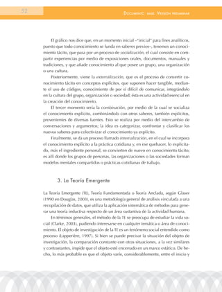 52                                                 documEnto     BasE.   VErsión   prEliminar




          El gráfico nos dice que, en un momento inicial –“inicial” para fines analíticos,
     puesto que todo conocimiento se funda en saberes previos–, tenemos un conoci-
     miento tácito, que pasa por un proceso de socialización, el cual consiste en com-
     partir experiencias por medio de exposiciones orales, documentos, manuales y
     tradiciones, y que añade conocimiento al que posee un grupo, una organización
     o una cultura.
          Posteriormente, viene la externalización, que es el proceso de convertir co-
     nocimiento tácito en conceptos explícitos, que suponen hacer tangible, median-
     te el uso de códigos, conocimiento de por sí difícil de comunicar, integrándolo
     en la cultura del grupo, organización o sociedad; ésta es una actividad esencial en
     la creación del conocimiento.
          El tercer momento sería la combinación, por medio de la cual se socializa
     el conocimiento explícito, combinándolo con otros saberes, también explícitos,
     provenientes de diversas fuentes. Esto se realiza por medio del intercambio de
     conversaciones y argumentos; la idea es categorizar, confrontar y clasificar los
     nuevos saberes para colectivizar el conocimiento ya explícito.
          Finalmente, se da un proceso llamado internalización, en el cual se incorpora
     el conocimiento explícito a la práctica cotidiana y, en ese quehacer, lo explicita-
     do, más el ingrediente personal, se convierten de nuevo en conocimiento tácito;
     es allí donde los grupos de personas, las organizaciones o las sociedades forman
     modelos mentales compartidos o prácticas cotidianas de trabajo.



             3. la teoría emergente

     La Teoría Emergente (TE), Teoría Fundamentada o Teoría Anclada, según Glaser
     (1990 en Douglas, 2003), es una metodología general de análisis vinculada a una
     recopilación de datos, que utiliza la aplicación sistemática de métodos para gene-
     rar una teoría inductiva respecto de un área sustantiva de la actividad humana.
          En términos generales, el método de la TE se preocupa de estudiar la vida so-
     cial (Clarke, 2003), pudiendo interesarse en cualquier temática o área de conoci-
     miento. El objeto de investigación de la TE es un fenómeno social entendido como
     proceso (Lapperière, 1997). Si bien se puede precisar la situación del objeto de
     investigación, la comparación constante con otras situaciones, a la vez similares
     y contrastantes, impide que el objeto esté encerrado en un marco estático. De he-
     cho, lo más probable es que el objeto varíe, considerablemente, entre el inicio y
 