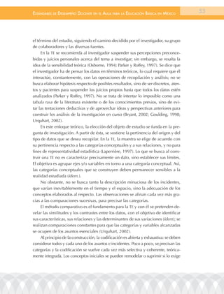 EstándarEs dE dEsEmpEño docEntE En El aula para la Educación Básica En méxico             53




el término del estudio, siguiendo el camino decidido por el investigador, su grupo
de colaboradores y las diversas fuentes.
     En la TE se recomienda al investigador suspender sus percepciones preconce-
bidas y juicios personales acerca del tema a investigar; sin embargo, se resalta la
idea de la sensibilidad teórica (Osborne, 1994; Parker y Roffey, 1997). Se dice que
el investigador ha de pensar los datos en términos teóricos, lo cual requiere que él
interactúe, constantemente, con las operaciones de recopilación y análisis; no se
busca elaborar hipótesis respecto de posibles resultados, sino de ser discretos, aten-
tos y pacientes para suspender los juicios propios hasta que todos los datos estén
analizados (Parker y Roffey, 1997). No se trata de intentar lo imposible como una
tabula rasa de la literatura existente o de los conocimientos previos, sino de evi-
tar las tentaciones deductivas y de aprovechar ideas y perspectivas anteriores para
construir los análisis de la investigación en curso (Bryant, 2002; Goulding, 1998;
Urquhart, 2002).
     En este enfoque teórico, la elección del objeto de estudio se funda en la pre-
gunta de investigación. A partir de ésta, se sostiene la pertinencia del origen y del
tipo de datos que se desea recopilar. En la TE, la muestra se elige de acuerdo con
su pertinencia respecto a las categorías conceptuales y a sus relaciones, y no para
fines de representatividad estadística (Laperrière, 1997). Lo que se busca al cons-
truir una TE no es caracterizar precisamente un dato, sino establecer sus límites.
El objetivo es agrupar ejes y/o variables en torno a una categoría conceptual. Así,
las categorías conceptuales que se construyen deben permanecer sensibles a la
realidad estudiada (ídem.).
     No obstante, no se busca tanto la descripción minuciosa de los incidentes,
que varían inevitablemente en el tiempo y el espacio, sino la adecuación de los
conceptos elaborados al respecto. Las observaciones se afinan cada vez más gra-
cias a las comparaciones sucesivas, para precisar las categorías.
     El método comparativo es el fundamento para la TE y con él se pretenden de-
velar las similitudes y los contrastes entre los datos, con el objetivo de identificar
sus características, sus relaciones y las determinantes de sus variaciones (ídem); se
realizan comparaciones constantes para que las categorías y variables alcanzadas
se ocupen de los asuntos esenciales (Urquhart, 2002).
     Al principio de la construcción, la codificación es abierta y exhaustiva: se deben
considerar todos y cada uno de los asuntos e incidentes. Poco a poco, se precisan las
categorías y la codificación se vuelve cada vez más selectiva y coherente, teórica-
mente integrada. Los conceptos iniciales se pueden remodelar o suprimir si lo exige
 