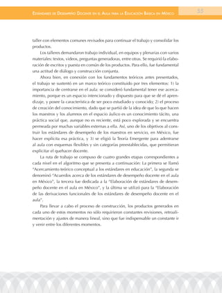 EstándarEs dE dEsEmpEño docEntE En El aula para la Educación Básica En méxico           55




taller con elementos comunes revisados para continuar el trabajo y consolidar los
productos.
     Los talleres demandaron trabajo individual, en equipos y plenarias con varios
materiales: textos, videos, preguntas generadoras, entre otras. Se requirió la elabo-
ración de escritos y puesta en común de los productos. Para ello, fue fundamental
una actitud de diálogo y construcción conjunta.
     Ahora bien, en conexión con los fundamentos teóricos antes presentados,
el trabajo se sustentó en un marco teórico constituido por tres elementos: 1) la
importancia de centrarse en el aula: se consideró fundamental tener ese acerca-
miento, porque es un espacio intencionado y dispuesto para que se dé el apren-
dizaje, y posee la característica de ser poco estudiado y conocido; 2) el proceso
de creación del conocimiento, dado que se partió de la idea de que lo que hacen
los maestros y los alumnos en el espacio áulico es un conocimiento tácito, una
práctica social que, aunque no es reciente, está poco explorada y se encuentra
permeada por muchas variables externas a ella. Así, uno de los objetivos al cons-
truir los estándares de desempeño de los maestros en servicio, en México, fue
hacer explícita esa práctica, y 3) se eligió la Teoría Emergente para adentrarse
al aula con esquemas flexibles y sin categorías preestablecidas, que permitieran
explicitar el quehacer docente.
     La ruta de trabajo se compuso de cuatro grandes etapas correspondientes a
cada nivel en el algoritmo que se presenta a continuación: La primera se llamó
“Acercamiento teórico conceptual a los estándares en educación”, la segunda se
denominó “Acuerdos acerca de los estándares de desempeño docente en el aula
en México”, la tercera fue dedicada a la “Elaboración de estándares de desem-
peño docente en el aula en México”, y la última se utilizó para la “Elaboración
de las derivaciones funcionales de los estándares de desempeño docente en el
aula”.
     Para llevar a cabo el proceso de construcción, los productos generados en
cada uno de estos momentos no sólo requirieron constantes revisiones, retroali-
mentación y ajustes de manera lineal, sino que fue indispensable un constante ir
y venir entre los diferentes momentos.
 