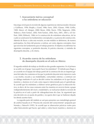 EstándarEs dE dEsEmpEño docEntE En El aula para la Educación Básica En méxico          57




        1. Acercamiento teórico conceptual
           a los estándares en educación

Esta etapa sirvió para la revisión de algunas experiencias internacionales (Airasian
y Gullikson, 1994; Brophy y Good, 1986; Farro, 2005; Glasser, 1990; Griffin,
1989; Manzi, s/f; Morgan, 2000; Reyes, 2006; Slavin, 1996; Stegmann, 2006;
Tedesco y Tenti Fanfani, 2002; Tenti Fanfani, 2002; Toro, 2001, 2003 y s/f; Vai-
llant, 2004; Wittrock, 1986) en la construcción de estándares educativos, de las
cuales se analizaron los fundamentos conceptuales y su proceso de construcción.
Además de llevar a cabo esta revisión, en este módulo se definieron, de manera
participativa, los fines del proceso a realizar, así como algunos conceptos clave
que servirían de fundamento para el trabajo posterior. El objetivo era delimitar los
siguientes conceptos: a) profesión docente, b) práctica docente, c) estándar de
desempeño docente, y d) criterio.



        2. Acuerdos acerca de los estándares
           de desempeño docente en el aula en México

El segundo módulo de trabajo se dividió en dos grandes segmentos. En el primero
se acordó con el grupo “para quién hacer los estándares”. El método para llegar a
un acuerdo en el equipo de trabajo partió de la construcción de un esquema ge-
neral de todos los contextos en los que la profesión docente tenía injerencia (aula
y sus niveles, escuela y sus modalidades, comunidad, sistema), y continuó con
un diálogo mediante el cual se decidió centrar los estándares en lo que hacían
maestros y alumnos en el aula como espacio intencionado para el aprendizaje.
Se acordó que los estándares a elaborar serían genéricos para la educación bá-
sica, es decir, de las cosas comunes entre los maestros en servicio frente a grupo
(independientemente del nivel y modalidad) y se realizarían desde la revisión de
la práctica en el aula a partir de videograbaciones de clase. Se argumentó que
esta decisión era un punto de partida y no quería decir que se hubieran dejado
los demás asuntos fuera.
     La segunda parte del módulo se usó para presentar una metodología general
de análisis basada en el “Proceso de creación del conocimiento” propuesto por
Nonaka y Takeuchi (1995). Se acordó que se observarían prácticas reales para
saber básicamente qué hacen, qué saben y cómo hacen maestros y alumnos en
 