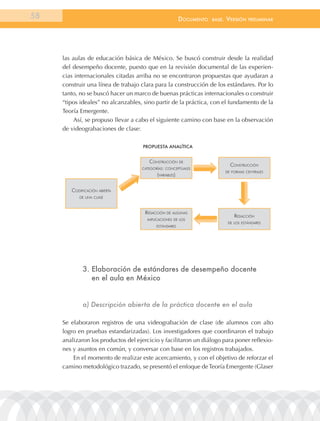 58                                                       documEnto   BasE.   VErsión    prEliminar




     las aulas de educación básica de México. Se buscó construir desde la realidad
     del desempeño docente, puesto que en la revisión documental de las experien-
     cias internacionales citadas arriba no se encontraron propuestas que ayudaran a
     construir una línea de trabajo clara para la construcción de los estándares. Por lo
     tanto, no se buscó hacer un marco de buenas prácticas internacionales o construir
     “tipos ideales” no alcanzables, sino partir de la práctica, con el fundamento de la
     Teoría Emergente.
          Así, se propuso llevar a cabo el siguiente camino con base en la observación
     de videograbaciones de clase:

                                     ProPuestA AnAlíticA


                                       construcción De
                                                                               construcción
                                    cateGorías: conceptuales
                                                                             De Formas centrales
                                           (VariaBles)


        coDiFicación aBierta
           De una clase



                                     reDacción De alGunas
                                                                                 reDacción
                                      implicaciones De los
                                                                              De los estánDares
                                           estánDares




             3. elaboración de estándares de desempeño docente
                en el aula en México


             a) Descripción abierta de la práctica docente en el aula

     Se elaboraron registros de una videograbación de clase (de alumnos con alto
     logro en pruebas estandarizadas). Los investigadores que coordinaron el trabajo
     analizaron los productos del ejercicio y facilitaron un diálogo para poner reflexio-
     nes y asuntos en común, y conversar con base en los registros trabajados.
         En el momento de realizar este acercamiento, y con el objetivo de reforzar el
     camino metodológico trazado, se presentó el enfoque de Teoría Emergente (Glaser
 