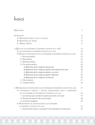 ÍndicE

presentación                                                                           7


justiFicación                                                                         13
     a. necesiDaDes DesDe el aula y la escuela                                        13
     B. necesiDaDes Del sistema                                                       15
     c. marco juríDico                                                                17


i.    ¿Qué son los estánDares De Desempeño Docente en el aula?                        19
       a. los estánDares De Desempeño Docente en el aula                              22
       B. proceso De eValuación con los estánDares De Desempeño Docente en el aula    23
            1. Para qué evaluar                                                       23
            2. Qué evaluar                                                            24
            3. Quiénes evalúan                                                        25
            4. Con qué se evalúa                                                      26
                a) referentes de la categoría planeación                              28
                b) referentes de la categoría gestión del ambiente de clase           30
                c) referentes de la categoría gestión curricular                      31
                d) referentes de la categoría gestión didáctica                       32
                e) referentes de la categoría evaluación                              39
            5. Cómo evaluar                                                           41
            6. Cuándo evaluar                                                         43


ii.   metoDoloGía De construcción De los estánDares De Desempeño Docente en el aula   47
       a. FunDamentos teóricos y proceso metoDolóGico para la elaBoración
           De los estánDares De Desempeño De Docentes en el aula                      47
            1. las razones para analizar la práctica docente en el aula               47
            2. Proceso de creación del conocimiento                                   48
            3. la teoría emergente                                                    52
        B. proceDimiento De construcción De los estánDares
           De Desempeño Docente en el aula                                            54
            1. acercamiento teórico conceptual a los estándares en educación          57
 