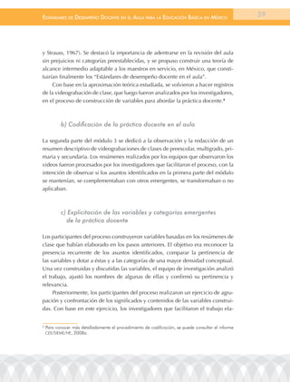 EstándarEs dE dEsEmpEño docEntE En El aula para la Educación Básica En méxico                         59




y Strauss, 1967). Se destacó la importancia de adentrarse en la revisión del aula
sin prejuicios ni categorías preestablecidas, y se propuso construir una teoría de
alcance intermedio adaptable a los maestros en servicio, en México, que consti-
tuirían finalmente los “Estándares de desempeño docente en el aula”.
     Con base en la aproximación teórica estudiada, se volvieron a hacer registros
de la videograbación de clase, que luego fueron analizados por los investigadores,
en el proceso de construcción de variables para abordar la práctica docente.4



           b) Codificación de la práctica docente en el aula

La segunda parte del módulo 3 se dedicó a la observación y la redacción de un
resumen descriptivo de videograbaciones de clases de preescolar, multigrado, pri-
maria y secundaria. Los resúmenes realizados por los equipos que observaron los
videos fueron procesados por los investigadores que facilitaron el proceso, con la
intención de observar si los asuntos identificados en la primera parte del módulo
se mantenían, se complementaban con otros emergentes, se transformaban o no
aplicaban.



           c) Explicitación de las variables y categorías emergentes
             de la práctica docente

Los participantes del proceso construyeron variables basadas en los resúmenes de
clase que habían elaborado en los pasos anteriores. El objetivo era reconocer la
presencia recurrente de los asuntos identificados, comparar la pertinencia de
las variables y dotar a éstas y a las categorías de una mayor densidad conceptual.
Una vez construidas y discutidas las variables, el equipo de investigación analizó
el trabajo, ajustó los nombres de algunas de ellas y confirmó su pertinencia y
relevancia.
     Posteriormente, los participantes del proceso realizaron un ejercicio de agru-
pación y confrontación de los significados y contenidos de las variables construi-
das. Con base en este ejercicio, los investigadores que facilitaron el trabajo ela-


4
    Para conocer más detalladamente el procedimiento de codificación, se puede consultar el informe
    CEE/SIEME/HE, 2008a.
 