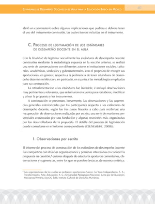 EstándarEs dE dEsEmpEño docEntE En El aula para la Educación Básica En méxico                           61




abrió un conversatorio sobre algunas implicaciones que pudiera o debiera tener
el uso del instrumento construido, las cuales fueron incluidas en el instrumento.



       c. procEso          dE lEgitimación dE los EstándarEs
            dE dEsEmpEño docEntE En El aula


Con la finalidad de legitimar socialmente los estándares de desempeño docente
construidos mediante la metodología expuesta en la sección anterior, se realizó
una serie de conversaciones con diferentes actores e instituciones sociales, cultu-
rales, académicas, sindicales y gubernamentales, con el propósito de recoger sus
aportaciones, en general, respecto a la pertinencia de tener estándares de desem-
peño docente en México y, en particular, en cuanto a las metodologías empleadas
para su construcción.
     La retroalimentación a los estándares fue favorable, e incluyó observaciones
muy pertinentes y relevantes, que se tomaron en cuenta para reelaborar, modificar
y afinar la propuesta y los instrumentos.
     A continuación se presentan, brevemente, las observaciones y las sugeren-
cias generales exteriorizadas por los participantes respecto a los estándares de
desempeño docente, según los tres pasos llevados a cabo para recibirlas: una
recuperación de observaciones realizadas por escrito; una serie de reuniones pre-
senciales convocadas por una fundación y algunas reuniones más, organizadas
por los desarrolladores de la propuesta. El detalle del proceso de legitimación
puede consultarse en el informe correspondiente (CEE/SIEME/HE, 2008b).



            1. observaciones por escrito

El informe del proceso de construcción de los estándares de desempeño docente
fue compartido con diversas organizaciones y personas interesadas en conocer la
propuesta en cuestión,5 quienes después de estudiarla aportaron comentarios, ob-
servaciones y sugerencias, entre los que se pueden destacar, de manera sintética:


5
    las organizaciones de las cuales se recibieron aportaciones fueron: la Vaca Independiente, S. a.;
    transformación, arte y Educación, a. C.; Universidad Pedagógica nacional; Suma por la Educación;
    Mexicanos Primero; EDUCa; ExEB; Instituto Cultural de Derechos Humanos.
 