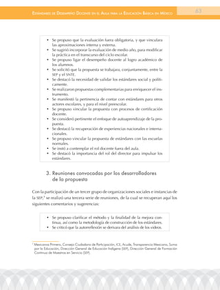 EstándarEs dE dEsEmpEño docEntE En El aula para la Educación Básica En méxico                         63




            •	 Se propuso que la evaluación fuera obligatoria, y que vinculara
               las aproximaciones interna y externa.
            •	 Se sugirió incorporar la evaluación de medio año, para modificar
               la práctica en el transcurso del ciclo escolar.
            •	 Se propuso ligar el desempeño docente al logro académico de
               los alumnos.
            •	 Se solicitó que la propuesta se trabajara, conjuntamente, entre la
               SEP y el SNTE.
            •	 Se destacó la necesidad de validar los estándares social y políti-
               camente.
            •	 Se realizaron propuestas complementarias para enriquecer el ins-
               trumento.
            •	 Se manifestó la pertinencia de contar con estándares para otros
               actores escolares, y para el nivel preescolar.
            •	 Se propuso vincular la propuesta con procesos de certificación
               docente.
            •	 Se consideró pertinente el enfoque de autoaprendizaje de la pro-
               puesta.
            •	 Se destacó la recuperación de experiencias nacionales e interna-
               cionales.
            •	 Se propuso vincular la propuesta de estándares con las escuelas
               normales.
            •	 Se instó a contemplar el rol docente fuera del aula.
            •	 Se destacó la importancia del rol del director para impulsar los
               estándares.


           3. reuniones convocadas por los desarrolladores
              de la propuesta

Con la participación de un tercer grupo de organizaciones sociales e instancias de
la SEP,7 se realizó una tercera serie de reuniones, de la cual se recuperan aquí los
siguientes comentarios y sugerencias:


            •	 Se propuso clarificar el método y la finalidad de la mejora con-
               tinua, así como la metodología de construcción de los estándares.
            •	 Se criticó que la autorreflexión se derivara del análisis de los videos.


7
    Mexicanos Primero, Consejo Ciudadano de Participación, ICE, acude, transparencia Mexicana, Suma
    por la Educación, Dirección General de Educación Indígena (SEP), Dirección General de Formación
    Continua de Maestros en Servicio (SEP).
 