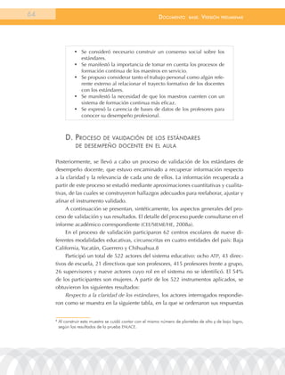 64                                                            documEnto       BasE.   VErsión   prEliminar




                 •	 Se consideró necesario construir un consenso social sobre los
                    estándares.
                 •	 Se manifestó la importancia de tomar en cuenta los procesos de
                    formación continua de los maestros en servicio.
                 •	 Se propuso considerar tanto el trabajo personal como algún refe-
                    rente externo al relacionar el trayecto formativo de los docentes
                    con los estándares.
                 •	 Se manifestó la necesidad de que los maestros cuenten con un
                    sistema de formación continua más eficaz.
                 •	 Se expresó la carencia de bases de datos de los profesores para
                    conocer su desempeño profesional.



            d. procEso          dE Validación dE los EstándarEs
                  dE dEsEmpEño docEntE En El aula


     Posteriormente, se llevó a cabo un proceso de validación de los estándares de
     desempeño docente, que estuvo encaminado a recuperar información respecto
     a la claridad y la relevancia de cada uno de ellos. La información recuperada a
     partir de este proceso se estudió mediante aproximaciones cuantitativas y cualita-
     tivas, de las cuales se construyeron hallazgos adecuados para reelaborar, ajustar y
     afinar el instrumento validado.
          A continuación se presentan, sintéticamente, los aspectos generales del pro-
     ceso de validación y sus resultados. El detalle del proceso puede consultarse en el
     informe académico correspondiente (CEE/SIEME/HE, 2008a).
          En el proceso de validación participaron 62 centros escolares de nueve di-
     ferentes modalidades educativas, circunscritas en cuatro entidades del país: Baja
     California, Yucatán, Guerrero y Chihuahua.8
          Participó un total de 522 actores del sistema educativo: ocho ATP, 43 direc-
     tivos de escuela, 21 directivos que son profesores, 415 profesores frente a grupo,
     26 supervisores y nueve actores cuyo rol en el sistema no se identificó. El 54%
     de los participantes son mujeres. A partir de los 522 instrumentos aplicados, se
     obtuvieron los siguientes resultados:
          Respecto a la claridad de los estándares, los actores interrogados respondie-
     ron como se muestra en la siguiente tabla, en la que se ordenaron sus respuestas


     8
         al construir esta muestra se cuidó contar con el mismo número de planteles de alto y de bajo logro,
         según los resultados de la prueba EnlaCE.
 