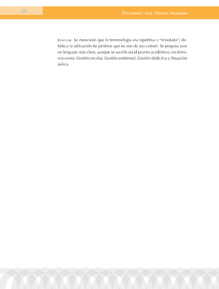 66                                        documEnto     BasE.   VErsión   prEliminar




     lenGuaJe. Se mencionó que la terminología era repetitiva y “enredada”, de-
     bido a la utilización de palabras que no son de uso común. Se propuso usar
     un lenguaje más claro, aunque se sacrificara el prurito académico, en térmi-
     nos como: Gestión escolar, Gestión ambiental, Gestión didáctica y Situación
     áulica.
 