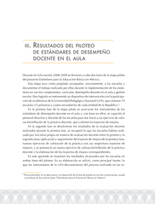 iii.     rEsultados dEl pilotEo
             dE EstándarEs dE dEsEmpEño
             docEntE En El aula


Durante el ciclo escolar 2008-2009 se llevaron a cabo dos fases de la etapa piloto
del proyecto Estándares para la Educación Básica en México.
     Esta etapa tuvo como propósito acompañar, cercanamente, a las escuelas y
documentar el trabajo realizado por ellas durante la implementación de los están-
dares en sus tres componentes: curricular, desempeño docente en el aula y gestión
escolar. Para lograrlo se instrumentó un dispositivo de intervención con la participa-
ción de académicos de la Universidad Pedagógica Nacional (UPN), que visitaron 19
escuelas (15 primarias y cuatro secundarias) de cada entidad de la República.9
     En la primera fase de la etapa piloto se acercaron los instrumentos de los
estándares de desempeño docente en el aula y, con base en ellos, se capacitó al
personal directivo y docente de las escuelas para dar inicio a un ejercicio de valo-
ración/reflexión de la práctica docente, que culminó en trayectos de mejora.
     En la segunda fase se devolvieron los resultados de la evaluación docente
realizados durante la primera fase, se recuperó lo que las escuelas habían reali-
zado por iniciativa propia en materia de evaluación docente entre la primera y la
segunda fases (aplicación y seguimiento del trayecto de mejora de la primera fase,
nuevos ejercicios de valoración de la práctica con sus respectivos trayectos de
mejora), y se promovió un nuevo ejercicio de valoración/reflexión de la práctica
docente y la elaboración de los trayectos de mejora correspondientes.
     En este apartado se muestran los resultados alcanzados por las escuelas en
ambas fases del piloteo. En su elaboración se utilizó, como principal fuente, lo
que los interventores de la UPN documentaron del proceso realizado en las es-


9
    Para profundizar en la descripción y el desarrollo de la fase de piloteo en los tres componentes, puede
    consultarse el documento base “Estándares para la Educación Básica en México”.
 