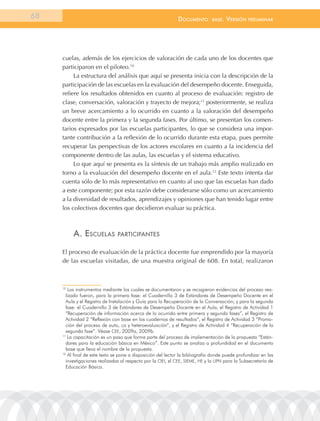 68                                                            documEnto        BasE.   VErsión   prEliminar




     cuelas, además de los ejercicios de valoración de cada uno de los docentes que
     participaron en el piloteo.10
          La estructura del análisis que aquí se presenta inicia con la descripción de la
     participación de las escuelas en la evaluación del desempeño docente. Enseguida,
     refiere los resultados obtenidos en cuanto al proceso de evaluación: registro de
     clase, conversación, valoración y trayecto de mejora;11 posteriormente, se realiza
     un breve acercamiento a lo ocurrido en cuanto a la valoración del desempeño
     docente entre la primera y la segunda fases. Por último, se presentan los comen-
     tarios expresados por las escuelas participantes, lo que se considera una impor-
     tante contribución a la reflexión de lo ocurrido durante esta etapa, pues permite
     recuperar las perspectivas de los actores escolares en cuanto a la incidencia del
     componente dentro de las aulas, las escuelas y el sistema educativo.
          Lo que aquí se presenta es la síntesis de un trabajo más amplio realizado en
     torno a la evaluación del desempeño docente en el aula.12 Este texto intenta dar
     cuenta sólo de lo más representativo en cuanto al uso que las escuelas han dado
     a este componente; por esta razón debe considerarse sólo como un acercamiento
     a la diversidad de resultados, aprendizajes y opiniones que han tenido lugar entre
     los colectivos docentes que decidieron evaluar su práctica.



          a. EscuElas           participantEs


     El proceso de evaluación de la práctica docente fue emprendido por la mayoría
     de las escuelas visitadas, de una muestra original de 608. En total, realizaron



     10
         los instrumentos mediante los cuales se documentaron y se recogieron evidencias del proceso rea-
       lizado fueron, para la primera fase: el Cuadernillo 3 de Estándares de Desempeño Docente en el
       aula y el registro de Instalación y Guía para la recuperación de la Conversación; y para la segunda
       fase: el Cuadernillo 3 de Estándares de Desempeño Docente en el aula, el registro de actividad 1
       “recuperación de información acerca de lo ocurrido entre primera y segunda fases”, el registro de
       actividad 2 “reflexión con base en los cuadernos de resultados”, el registro de actividad 3 “Promo-
       ción del proceso de auto, co y heteroevaluación”, y el registro de actividad 4 “recuperación de la
       segunda fase”. Véase CEE, 2009a, 2009b.
     11
        la capacitación es un paso que forma parte del proceso de implementación de la propuesta “Están-
       dares para la educación básica en México”. Este punto se analiza a profundidad en el documento
       base que lleva el nombre de la propuesta.
     12
        al final de este texto se pone a disposición del lector la bibliografía donde puede profundizar en las
       investigaciones realizadas al respecto por la oEI, el CEE, SIEME, HE y la UPn para la Subsecretaría de
       Educación Básica.
 
