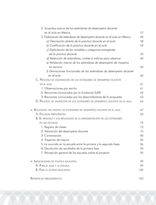 2. acuerdos acerca de los estándares de desempeño docente
               en el aula en México                                                    57
            3. Elaboración de estándares de desempeño docente en el aula en México     58
                 a) Descripción abierta de la práctica docente en el aula              58
                 b) Codificación de la práctica docente en el aula                     59
                 c) Explicitación de las variables y categorías emergentes
                    de la práctica docente                                             59
                 d) redacción de estándares, niveles e indicios para observar          60
                 e) Validación interna de los estándares de desempeño de maestros
                    en servicio                                                        60
                 f) Derivaciones funcionales de los estándares de desempeño docente
                   en el aula                                                          60
        c. proceso De leGitimación De los estánDares De Desempeño Docente
           en el aula                                                                  61
            1. observaciones por escrito                                               61
            2. reuniones convocadas por la fundación ExEB                              62
            3. reuniones convocadas por los desarrolladores de la propuesta            63
        D. proceso De ValiDación De los estánDares De Desempeño Docente en el aula     64


iii.   resultaDos Del piloteo De estánDares De Desempeño Docente en el aula            67
        a. escuelas participantes                                                      69
        B. el proceso y los resultaDos De la implementación De los estánDares
           en las escuelas                                                             72
            1. registro de clases                                                      73
            2. Valoración del desempeño docente                                        75
            3. Conversación                                                            80
            4. trayectos de mejora                                                     82
            5. lo ocurrido en la escuela entre la primera y la segunda fases           86
            6. Devolución de resultados de la primera fase                             93
            7. Percepción general de las escuelas sobre el proyecto                    95


iV. implicaciones De política eDucatiVa                                                99
        a. para el aula y la escuela                                                   99
        B. para el sistema eDucatiVo                                                  100


reFerencias BiBlioGráFicas                                                            103
 